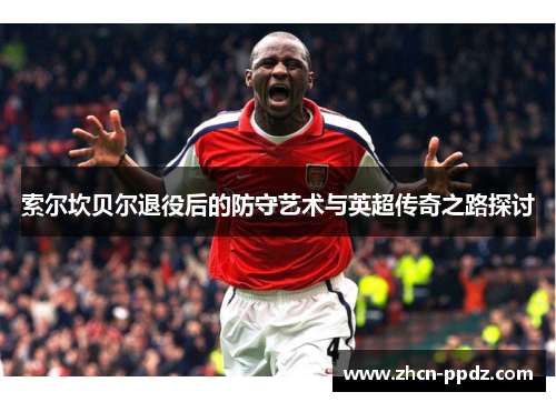 索尔坎贝尔退役后的防守艺术与英超传奇之路探讨 索尔坎贝尔退役后的防守艺术与英超传奇之路探讨