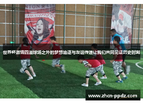世界杯激情四溢球场之外的梦想追逐与友谊传递让我们共同见证历史时刻 世界杯激情四溢球场之外的梦想追逐与友谊传递让我们共同见证历史时刻