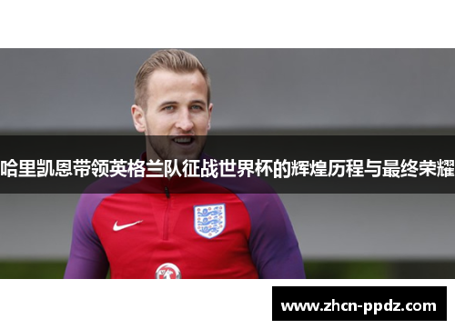 哈里凯恩带领英格兰队征战世界杯的辉煌历程与最终荣耀 哈里凯恩带领英格兰队征战世界杯的辉煌历程与最终荣耀