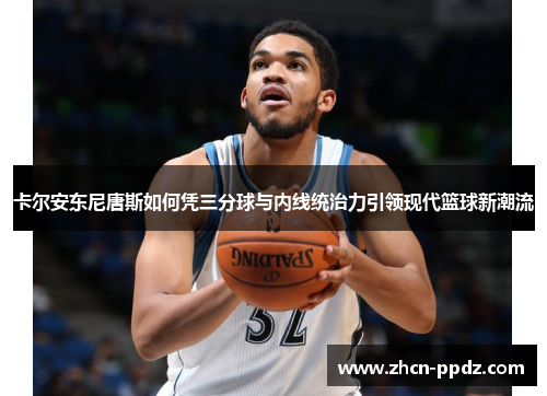 卡尔安东尼唐斯如何凭三分球与内线统治力引领现代篮球新潮流 卡尔安东尼唐斯如何凭三分球与内线统治力引领现代篮球新潮流