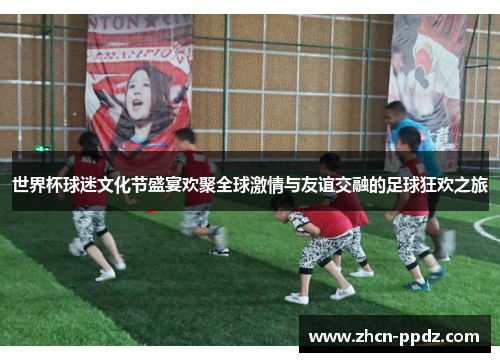 世界杯球迷文化节盛宴欢聚全球激情与友谊交融的足球狂欢之旅