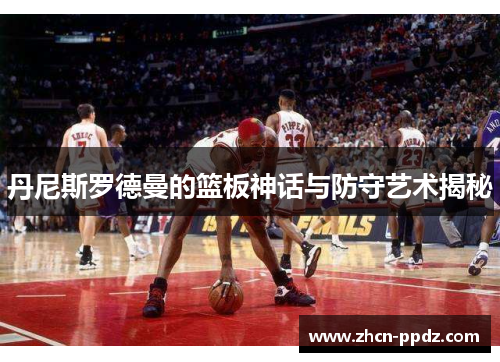 丹尼斯罗德曼的篮板神话与防守艺术揭秘 丹尼斯罗德曼的篮板神话与防守艺术揭秘