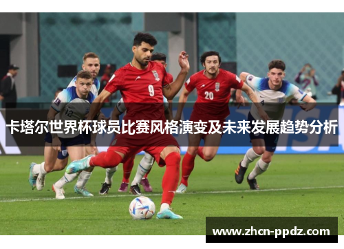 卡塔尔世界杯球员比赛风格演变及未来发展趋势分析 卡塔尔世界杯球员比赛风格演变及未来发展趋势分析