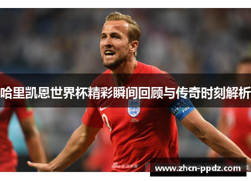 哈里凯恩世界杯精彩瞬间回顾与传奇时刻解析 哈里凯恩世界杯精彩瞬间回顾与传奇时刻解析