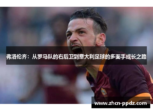 弗洛伦齐:从罗马队的右后卫到意大利足球的多面手成长之路 弗洛伦齐:从罗马队的右后卫到意大利足球的多面手成长之路