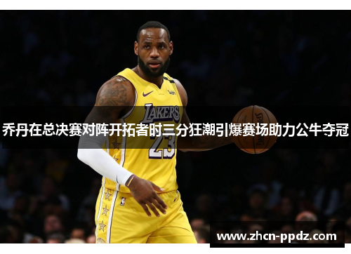 乔丹在总决赛对阵开拓者时三分狂潮引爆赛场助力公牛夺冠