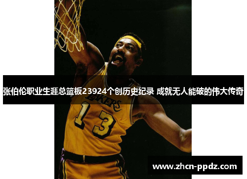 张伯伦职业生涯总篮板23924个创历史纪录 成就无人能破的伟大传奇 张伯伦职业生涯总篮板23924个创历史纪录 成就无人能破的伟大传奇