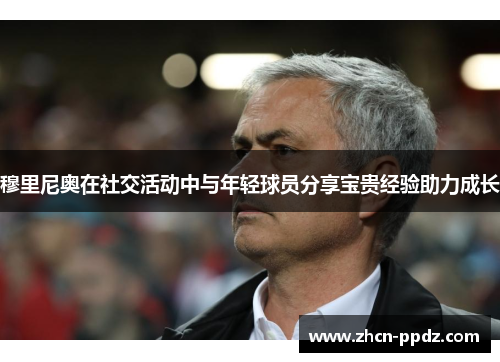 穆里尼奥在社交活动中与年轻球员分享宝贵经验助力成长 穆里尼奥在社交活动中与年轻球员分享宝贵经验助力成长