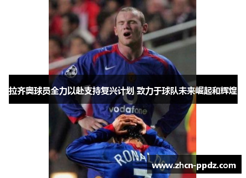拉齐奥球员全力以赴支持复兴计划 致力于球队未来崛起和辉煌 拉齐奥球员全力以赴支持复兴计划 致力于球队未来崛起和辉煌