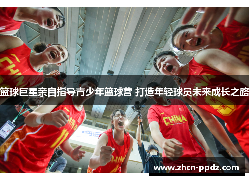 篮球巨星亲自指导青少年篮球营 打造年轻球员未来成长之路 篮球巨星亲自指导青少年篮球营 打造年轻球员未来成长之路