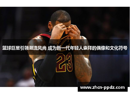 篮球巨星引领潮流风尚 成为新一代年轻人崇拜的偶像和文化符号