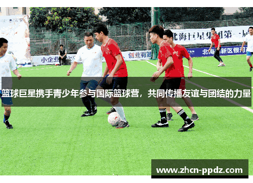 篮球巨星携手青少年参与国际篮球营,共同传播友谊与团结的力量 篮球巨星携手青少年参与国际篮球营,共同传播友谊与团结的力量