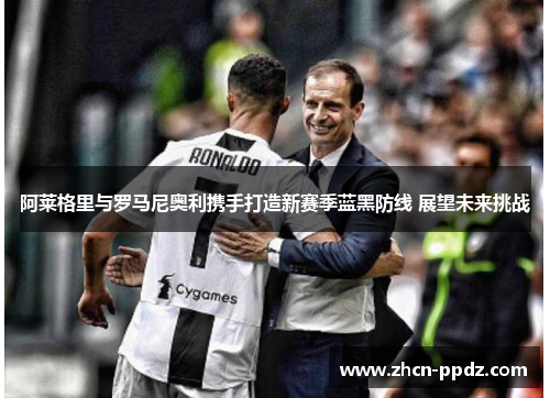 阿莱格里与罗马尼奥利携手打造新赛季蓝黑防线 展望未来挑战 阿莱格里与罗马尼奥利携手打造新赛季蓝黑防线 展望未来挑战