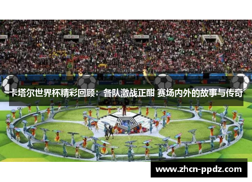卡塔尔世界杯精彩回顾：各队激战正酣 赛场内外的故事与传奇