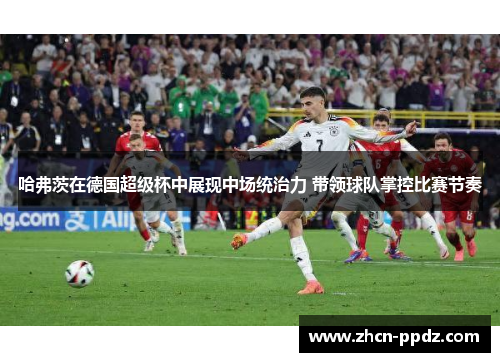 哈弗茨在德国超级杯中展现中场统治力 带领球队掌控比赛节奏