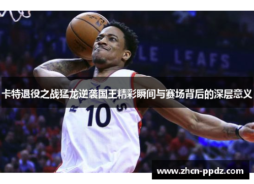 卡特退役之战猛龙逆袭国王精彩瞬间与赛场背后的深层意义