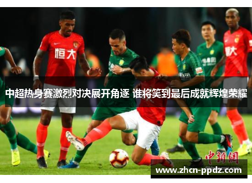 中超热身赛激烈对决展开角逐 谁将笑到最后成就辉煌荣耀