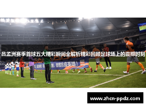 吕孟洲赛季首球五大精彩瞬间全解析精彩回顾足球场上的震撼时刻