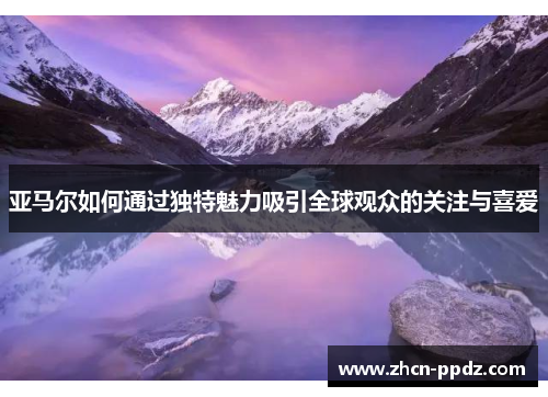 亚马尔如何通过独特魅力吸引全球观众的关注与喜爱