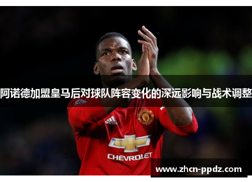 阿诺德加盟皇马后对球队阵容变化的深远影响与战术调整 阿诺德加盟皇马后对球队阵容变化的深远影响与战术调整