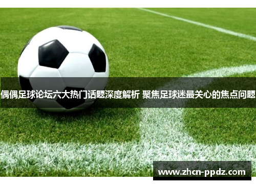 偶偶足球论坛六大热门话题深度解析 聚焦足球迷最关心的焦点问题 偶偶足球论坛六大热门话题深度解析 聚焦足球迷最关心的焦点问题