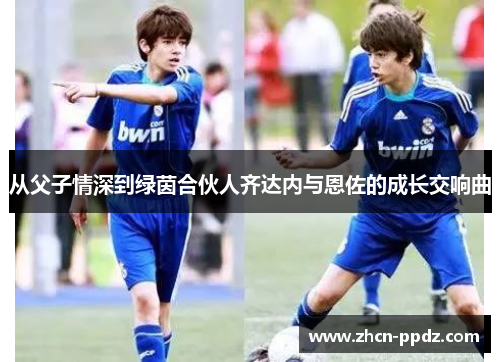 从父子情深到绿茵合伙人齐达内与恩佐的成长交响曲 从父子情深到绿茵合伙人齐达内与恩佐的成长交响曲