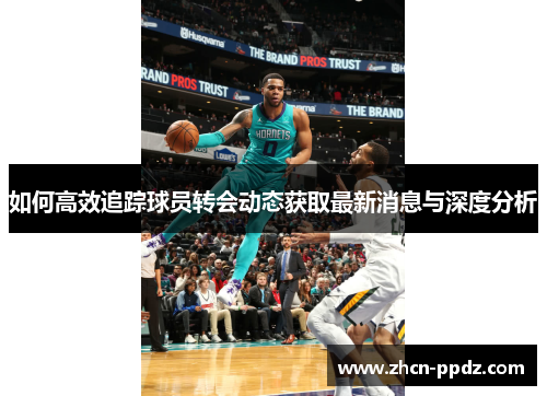 如何高效追踪球员转会动态获取最新消息与深度分析