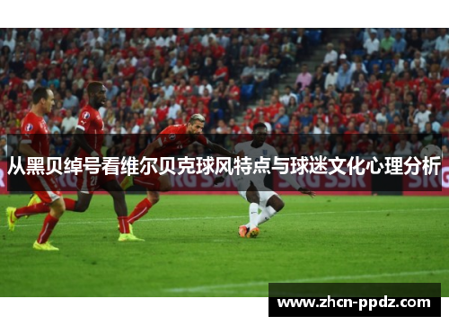 从黑贝绰号看维尔贝克球风特点与球迷文化心理分析 从黑贝绰号看维尔贝克球风特点与球迷文化心理分析