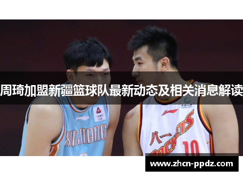 周琦加盟新疆篮球队最新动态及相关消息解读