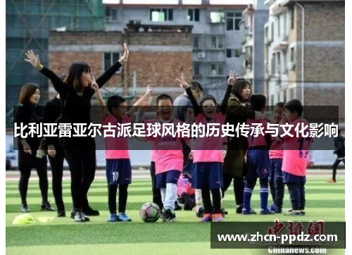 比利亚雷亚尔古派足球风格的历史传承与文化影响 比利亚雷亚尔古派足球风格的历史传承与文化影响